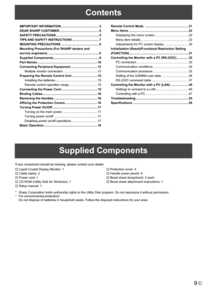 Page 99E
Contents
Supplied Components
If any component should be missing, please contact your dealer.
  Liquid	Crystal	Display	Monitor:	1
  Cable	clamp:	2
  Power	cord:	1
  CD-ROM	(Utility	Disk	for	Windows):	1
  Setup	manual:	1 
 Protection cover: 4
  Handle	screw	(short):	4
  Bezel	sheet	(long/short):	2	each
  Bezel	sheet	attachment	instructions:	1
*	 Sharp	Corporation	holds	authorship	rights	to	the	Utility	Disk	program.	Do	not	reproduce	it	without	permission.
*	 For	environmental	protection!
	 Do...