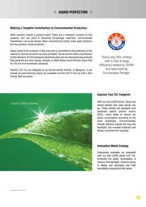 Page 1111
//   AQUOS PERFECTION   //
Making a Tangible Contribution to Environment al Protection
W hat  qualities  should  a  produc t  have ?  T here  are  a  thousand  answer s  to  this 
ques tion.  But  one  point  is  becoming  increasingly  impor t ant :  environment al 
friendlines s.  L et  us  be  hones t.  Many  manufac turer s  today  make  good  produc t s. 
But few produce “green produc t s”.
Sharp want s to be a pioneer in this area and is commit ted to the protec tion of the 
natural re-sources...