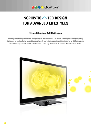 Page 66
SOPHISTIC      TED DESIGN 
FOR ADVANCED LIFESTYLES
Thin  and Seamless Full Flat Design
Continuing Sharp’s history of innovation and originality, the new AQUOS LED LCD T Vs offer a stunning new contemporary design 
that pushes the envelope for flat-screen television artistry. At only 1.5inches approximate ( 39mm) slim, the full flat front glass ( on  the LE820 series) extends to meet the slim border for a subtle edge that benefits the elegance of a modern home theatre.    