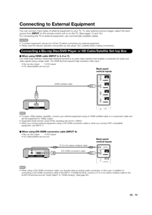 Page 15 13
Connecting to External Equipment
You can connect many types of external equipment to your TV. To view ext\
ernal source images, select the input 
source from INPUT on the remote control unit or on the TV. (See pages 12 and 19.)
For connecting the TV to external equipment, use commercially available \
cables.
CAUTION
 To protect equipment, always turn off the TV before connecting any exter\
nal equipment.
 Please read the relevant operation manual (Blu-ray disc player, etc.) \
carefully before making...