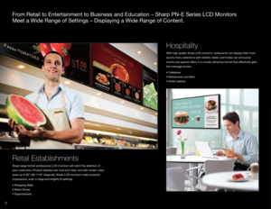 Page 42
From Retail to Entertainment to Business and Education – Sharp PN-E Ser\
ies LCD Monitors 
Meet a Wide Range of Settings – Displaying a Wide Range of Content.
Retail Establishments
Sharp large-format professional LCD monitors will catch the attention of 
your customers. Product displays are vivid and clear, and with screen class 
sizes up to 60" (60-1/16" diagonal), Sharp LCD monitors make powerful \
impressions, even in large and brightly lit settings.
•	Shopping	Malls 
•	Retail	Stores 
•...