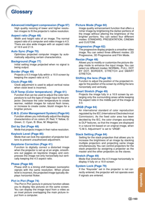 Page 107Appendix
-103
Glossary
Advanced intelligent compression (Page 97)
High quality resizing of lower and higher resolu-
tion images to fit the projector’s native resolution.
Aspect ratio (Page 48)
Width and height ratio of an image. The normal
aspect ratio of a computer and video image is 4:3.
There are also wide images with an aspect ratio
of 16:9 and 21:9.
Auto Sync (Page 70)
Optimizes projected computer images by auto-
matically adjusting certain characteristics.
Background (Page 77)
Initial setting image...