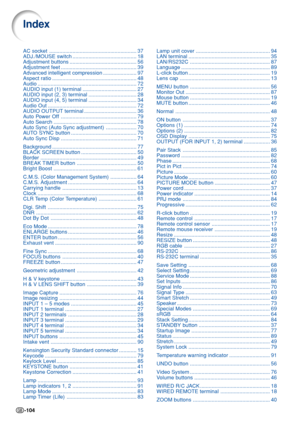 Page 108-104
AC socket
............................................................ 37
ADJ./MOUSE switch ............................................ 18
Adjustment buttons .............................................. 56
Adjustment feet .................................................... 39
Advanced intelligent compression ....................... 97
Aspect ratio .......................................................... 48
Audio .................................................................... 72
AUDIO...