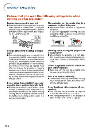 Page 12-8
Ensure that you read the following safeguards when
setting up your projector.
Caution concerning the lamp unit
■Potential hazard of glass particles if lamp rup-
tures. In case of lamp rupture, contact your
nearest Sharp Authorized Projector Dealer or
Service Center for replacement.  See “Replac-
ing the Lamp” on page  93.
Caution concerning the setup of the pro-
jector
■ For minimal servicing and to maintain high
image quality, SHARP recommends that this
projector be installed in an area free from...