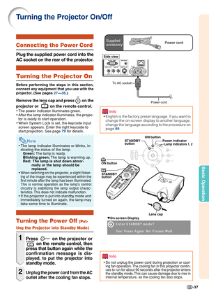 Page 41Basic Operation
-37
Turning the Projector On/Off
Info
• English is the factory preset language. If you want to
change the on-screen display to another language,
change the language according to the procedure on
page  89.
▼On-screen Display
Info
•Do not unplug the power cord during projection or cool-
ing fan operation. The cooling fan in this projector contin-
ues to run for about 90 seconds after the projector enters
the standby mode. This can cause damage due to rise in
internal temperature, as the...