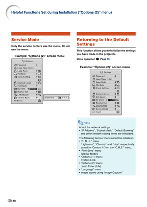 Page 92-88
Returning to the Default
Settings
This function allows you to initialize the settings
you have made in the projector.
Menu operation  Page  56
Example: “Options (2)” screen menu
Note
About the network settings
•“IP Address”, “Subnet Mask”, “Default Gateway”
and other network setting items are initialized.
The following items or menu cannot be initialized.
• “C. M. S.” menu
“Lightness”, “Chroma” and “Hue” respectively
saved for Custom 1-3 on the “C.M.S.” menu.
• “Fine Sync” menu
Special Modes
•...