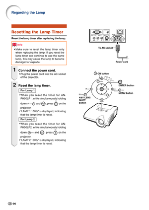 Page 100-96
To  AC socket
Power cord
ON button
ENTER button
MENU button
H&V LENS 
SHIFT
button
Resetting the Lamp Timer
Reset the lamp timer after replacing the lamp.
Info
• Make sure to reset the lamp timer only
when replacing the lamp. If you reset the
lamp timer and continue to use the same
lamp, this may cause the lamp to become
damaged or explode.
1Connect the power cord.
• Plug the power cord into the AC socket
of the projector.
2Reset the lamp timer.
For Lamp 1
• When you reset the timer for AN-
PH50LP1,...