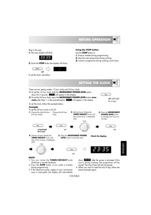 Page 19SETTING THE CLOCK
133/GB-4
BEFORE OPERATION
ENGLISH
Plug in the oven.
1.The oven display will flash:
2.Touch the STOPbutton the display will show:
To set the clock, see below.Using the STOP button
Use theSTOPbutton to:
1.Erase a mistake during programming.
2.Stop the oven temporarily during cooking.
3.Cancel a programme during cooking, touch twice.
x1
Example:
To set the 24 hour clock to 23:35 
Choose the 24 hour
clock. 1.Choose the clock function.
(12 hour clock)2.Set the hours. Rotate the...