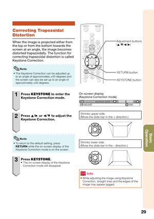 Page 3329
Basic            
Operation
Correcting Trapezoidal 
Distortion
When the image is projected either from 
the top or from the bottom towards the 
screen at an angle, the image becomes 
distorted trapezoidally. The function for 
correcting trapezoidal distortion is called 
Keystone Correction.
The Keystone Correction can be adjusted up 
to an angle of approximately ±40 degrees and 
the screen can also be set up to an angle of 
approximately ±40 degrees. 
Note
1 Press KEYSTONE to enter the 
Keystone...