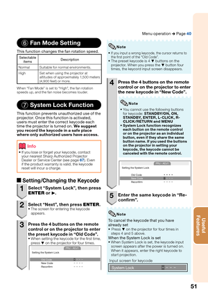 Page 5551
Useful        
Features
6 Fan Mode Setting
This function changes the fan rotation speed.
Selectable 
itemsDescription
Normal Suitable for normal environments.
High Set when using the projector at 
altitudes of approximately 1,500 meters 
(4,900 feet) or more. 
When “Fan Mode” is set to “High”, the fan rotation 
speeds up, and the fan noise becomes louder.
7 System Lock Function
This function prevents unauthorized use of the 
projector. Once this function is activated, 
users must enter the correct...