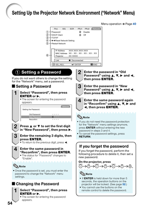 Page 5854
Setting Up the Projector Network Environment (“Network” Menu)
Menu operation n Page 40
SCR SIG PRJ1 PRJ2
SEL./ADJ. ENTER END Pict.Network
Password Disable
DHCP Client Off
Restart Network
Reset Network SettingTCP/IP
IP AddressXXX.XXX.XXX.XXXMAC AddressXX : XX : XX : XX : XX : XXProjector
XX-XXXX
Link
  Disconnected6 4
23
1
5
1 Setting a Password
If you do not want others to change the setting 
for the “Network” menu, set a password.
aSetting a Password
1  Select “Password”, then press 
ENTER or Q....