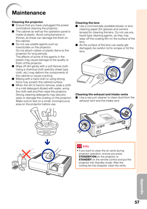 Page 6157
Appendix
Maintenance
Cleaning the projector
Ensure that you have unplugged the power 
cord before cleaning the projector.
The cabinet as well as the operation panel is 
made of plastic. Avoid using benzene or 
thinner, as these can damage the  nish on 
the cabinet.
Do not use volatile agents such as 
insecticides on the projector.
Do not attach rubber or plastic items to the 
projector for long periods.
The effects of some of the agents in the 
plastic may cause damage to the quality or 
 nish of the...