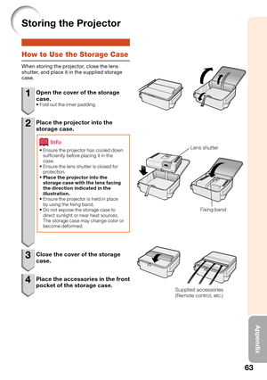 Page 6763
Appendix
Storing the Projector
How to Use the Storage Case
When storing the projector, close the lens 
shutter, and place it in the supplied storage 
case.
1  Open the cover of the storage 
case.
Fold out the inner padding.
2  Place the projector into the 
storage case.
Info
Ensure the projector has cooled down 
suf ciently before placing it in the 
case.
Ensure the lens shutter is closed for 
protection.
Place the projector into the 
storage case with the lens facing 
the direction indicated in the...