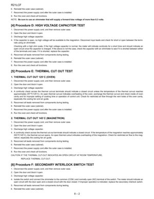 Page 14
R21LCF
8 – 2
6. Reinstall the outer case (cabinet).
7. Reconnect the power supply cord after the outer case is installed.
8. Run the oven and check all functions.
NOTE:Be sure to use an ohmmeter that will supply a forward bias voltage of more than 6.3 volts.
[4] Procedure D: HIGH  VOLTAGE CAPACITOR TEST
1. Disconnect the power supply cord, and then remove outer case.
2. Open the door and block it open.
3. Discharge high voltage capacitor.
4. If the capacitor is open, no high voltage will be available to...