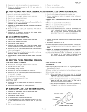 Page 23
R21LCF
11  –  2
6. Disconnect the main wire harness from the power transformer.
7. Remove the two (2) screws and two (2) VCP caps holding thetransformer to base plate. 8. Remove the transformer.
9. Now the power transformer is free.
[4] HIGH VOLTAGE RECTIFIER ASSEMBLY
 AND HIGH VOLTAGE CAPACITOR REMOVAL
To remove the components, proceed as follows.
1. Disconnect the power supply cord and remove outer case.
2. Open the oven door and block it open.
3. Discharge high voltage capacitor.
4. Disconnect H.V....