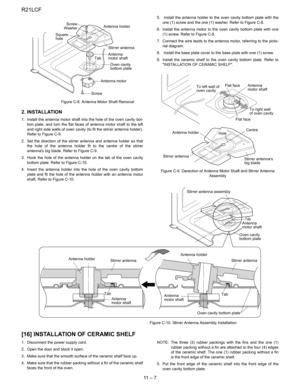 Page 28
R21LCF
11  –  7
                            Figure C-8. Antenna Motor Shaft Removal
2. INSTALLATION
1. Install the antenna motor shaft into the hole of the oven cavity bot-tom plate, and turn the flat faces of antenna motor shaft to the left
and right side walls of oven cavity (to fit the stirrer antenna holder).
Refer to Figure C-9.
2. Set the direction of the stirrer antenna and antenna holder so that the hole of the antenna holder fit to the centre of the stirrer
antennas big blade. Refer to Figure...