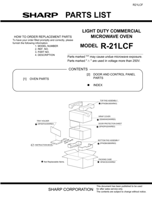 Page 33
PARTS LIST
This document has been published to be used
for after sales service only.
The contents are subject to change without notice.
R21LCF
LIGHT DUTY COMMERCIAL
MICROWAVE OVEN
MODELR-21LCF
HOW TO ORDER REPLACEMENT PARTS
To have your order filled promptly and correctly, please
furnish the followi ng information.
1. MODEL NUMBER
2. REF. NO.
3. PART NO.
4. DESCRIPTION
Parts marked * may cause undue microwave exposure.
Parts marked   are used in  voltage more than 250V. 
PartsGuide
[1] OVEN PARTS [2]...
