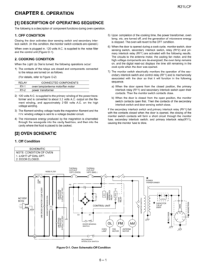 Page 9
R21LCF
6 – 1
R21LCFService Manual CHAPTER 6. OPERATION
[1] DESCRIPTION OF OPERATING SEQUENCE 
The following is a description of com ponent functions during oven operation.
1. OFF CONDITION
Closing the door activates door sensing switch and secondary inter-
lock switch. (In this condition, the monitor switch contacts are opened.)
When oven is plugged in, 120 volts A.C.  is supplied to the noise filter
and the control unit (Figure O-1).
2. COOKING CONDITION
When the Light Up Dial is tur ned, the following...