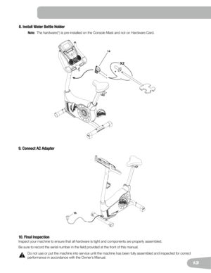 Page 1313
8. Install Water Bottle Holder
 Note:
   The hardware (*) is pre-installed on the Console Mast and not on Hardware Card.
14
X2
*
9. Connect AC Adapter
10. Final Inspection
Inspect your machine to ensure that all hardware is tight and components are properly assembled.
Be sure to record the serial number in the field provided at the front of this manual.
!Do	not	use	or	put	the	machine	into	service	until	the	machine	has	been	fully	assembled	and	inspected	for	correct 	
performance in accordance with the...