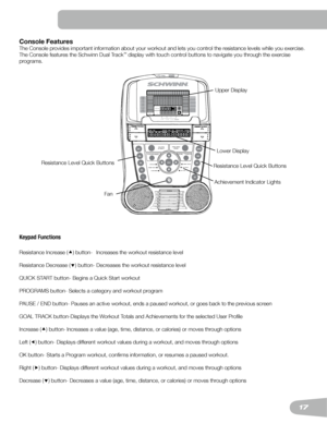 Page 1717
Console Features
The	Console	provides	important	information	about	your	workout	and	lets	you	control	the	resistance	levels	while	you	exercise.	
The	Console	features	the	Schwinn	Dual	Track™	display	with	touch	control	buttons	to	navigate	you	through	the	exercise	
programs.
Keypad Functions
Resistance Increase () button-  Increases the workout resistance level
Resistance	Decrease	()	button-	Decreases	the	workout	resistance	level
QUICK START button- Begins a Quick Start workout
PROGRAMS button- Selects a...