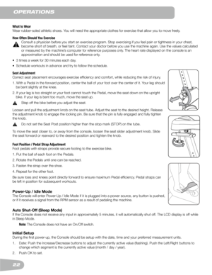 Page 2222
operaTIons
What to Wear
Wear	rubber-soled	athletic	shoes.	You	will	need	the	appropriate	clothes	for	exercise	that	allow	you	to	move	freely.
How Often Should You Exercise
	 Consult	a	physician	before	you	start	an	exercise	program.	Stop	exercising	if	you	feel	pain	or	tightness	in	your	chest,	
become short of breath, or feel faint. Contact your doctor before you use the machine again. Use the values calculated 
or measured by the machine’s computer for reference purposes only. The heart rate displayed on...