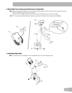 Page 1111
8
#2
8a
7. Install Water Bottle Holder
 Note:   The hardware is pre-installed on the Console Mast and not on the hardware card.
12
X2
6mm
6. Attach Media Tray to Console and Install Console on Console Mast 
 Note:    Before you attach the Media Tray, remove the protective plastic film from the front of the console. Be sure the 
tabs on the Media Tray snap into the Console.   
Remove the pre-installed screws from the back of the Console before you connect the cables.
 N OTI C E :    Do	not	crimp	the...