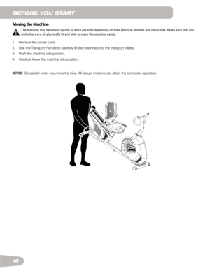 Page 1818 Moving the Machine
The machine may be moved by one or more persons depending on their physical abilities and capacities. Make sure that you 
and others are all physically fit and able to move the machine safely.
1.    Remove the power cord.
2.	 	 Use	the	Transport	Handle	to	carefully	lift	the	machine	onto	the	transport	rollers.	
3.	 	
Push	the	machine	into	position.
4.	 	
Carefully	lower	the	machine	into	position.
NOTICE:    Be careful when you move the bike. All abrupt motions can affect the computer...