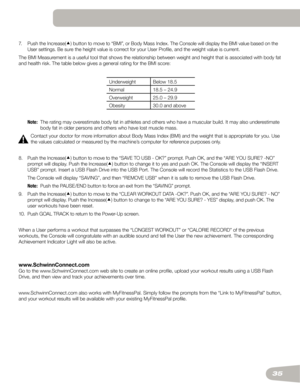 Page 3535
7.		
Push	the	Increase() button	to	move	to	“BMI”,	or	Body	Mass	Index.	The	Console	will	display	the	BMI	value	based	on	the 	
User	settings.	Be	sure	the	height	value	is	correct	for	your	User	Profile,	and	the	weight	value	is	current.
The	BMI	Measurement	is	a	useful	tool	that	shows	the	relationship	between	weight	and	height	that	is	associated	with	body	fat	
and	health	risk.	The	table	below	gives	a	general	rating	for	the	BMI	score:
Underweight Below	18.5
Normal 18.5	–	24.9
Overweight 25.0	–	29.9
Obesity...