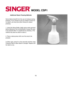 Page 16MODEL CSP1 
Additional Steam Pressing Methods 
Some fabrics benefit from the use of moisture during 
pressing. If you choose to set your Steam Control for 
no steam, you have two other choices for steam 
pressing:
 
1. Using the Spray Bottle, lightly spray entire garment 
before placing on the Ironing Board or spray the area 
to be pressed after it is positioned for pressing. (This 
method may also be used for starch.)
 
2. Place a damp press cloth over the area to be 
pressed.
 
In either case, press...