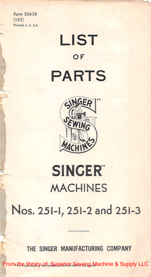 Page 1^a:
Form20638
(153)
Printedin U. S.A.
LIST
OF
PARTS
^CH\^
SINGER
MACHINES
Nos.251-1,251-2and251-3
THESINGERMANUFACTURINGCOMPANY
**ATradeMarkofTHESINGERMANUFACTURINGCOMPANY
From  the library  of: Superior  Sewing Machine  & Supply  LLC  