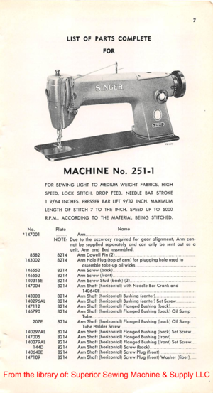 Page 6LISTOFPARTSCOMPLETE
FOR
MACHINENo.251-1
FORSEWINGLIGHT TOMEDIUMWEIGHTFABRICS,HIGH
SPEED, LOCK STITCH, DROPFEED.NEEDLEBARSTROKE
19/64INCHES.PRESSERBARLIFT9/32INCH.MAXIMUM
LENGTH OF STITCH 7 TO THE INCH. SPEED UP TO5000
R.P.M.,ACCORDING TO THEMATERIALBEINGSTITCHED.
No.147001Plate
NOTE:
858282141430028214
14655282141465528214140315E82141470048214
1430088214140296AL821414711282141467908214
207E8214
140297AL82141470058214140279AL8214144D8214140640E82141471098214
NameArmDue to...