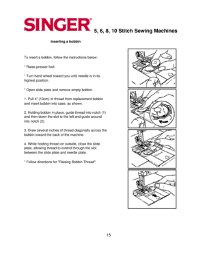 Page 155, 6, 8, 10 Stitch Sewing Machines 
Inserting a bobbin 
  
To insert a bobbin, follow the instructions below: 
  
* Raise presser foot 
  
* Turn hand wheel toward you until needle is in its 
highest position.
 
  
* Open slide plate and remove empty bobbin. 
  
1. Pull 4 (10cm) of thread from replacement bobbin 
and insert bobbin into case, as shown.
 
  
2. Holding bobbin in place, guide thread into notch (1) 
and then down the slot to the left and guide around 
into notch (2).
 
  
3. Draw several...