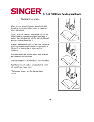 Page 195, 6, 8, 10 Stitch Sewing Machines 
Adjusting thread tension 
  
When an even amount of tension is exerted on both 
threads, a smooth even stitch, known as a balanced 
stitch, is produced.
 
  
Correct tension is important because too much or too 
little will weaken your seams or cause your fabric to 
pucker. Make a test sample with the fabric and thread 
you plan to use and examine it.
 
  
A perfect, well balanced stitch (1), will have the needle 
and bobbin threads locked between the two layers of...