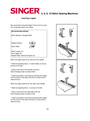 Page 245, 6, 8, 10 Stitch Sewing Machines 
Inserting a zipper 
  
We recommend using the Zipper Foot to form an even 
line of stitching close to the zipper.
 
Recommended settings 
  
Stitch Selection: Straight Stitch 
   
Needle Position:
Stitch Width:
 
 
Stitch Length: 2-5 
Foot: Zipper (E) 
Needle Plate: General Purpose (A) 
When the zipper teeth are to the left of the needle: 
  
* Slide the adjusting block, (1) which slides on the pin, 
across to the right.
 
  
* Snap-on the foot to the left side of the...