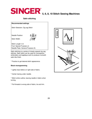 Page 285, 6, 8, 10 Stitch Sewing Machines 
Satin stitching 
Recommended settings 
  
Stitch Selection: Zig-zag Stitch 
   
Needle Position:
Stitch Width:
 
 
Stitch Length: 0-2 
Foot: Special Purpose (J) 
Needle Plate: General Purpose (A) 
Satin stitching is a series of closely spaced zig-zag 
stitches. Satin stitch can be used for monograms, 
embroidery and applique work to produce a smooth 
satin-like finish.
 
  
* Practice to get desired stitch appearance. 
  
Block monogramming 
  
* Lightly trace letters...