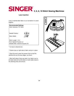 Page 345, 6, 8, 10 Stitch Sewing Machines 
Lace insertion 
  
Lace is inserted after fabric is cut, but before it is sewn 
together.
 
Recommended Settings 
Stitch Selection M Stitch 
   
Needle Position:
Stitch Width:
 
 
Stitch Length: 1/2-2 
Foot: Special Purpose (J) 
Needle Plate: General Purpose (A) 
* Cut lace to desired size. 
  
* Position lace on right side of fabric and pin in place. 
  
* Place the work under the presser foot so that the 
stitches fall over the lace edges. as shown.
 
  
* After both...