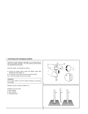 Page 15Change the needle regularly, especially if it is showing signs of
wear and causing problems. For best sewing results always
use SINGER Brand Needles.
Insert the needle
A. Loosen the needle clamp screw and tighten again after
inserting the new needle. (1)
B. The flat side of the shaft should be towards the back.
C/D. Insert the needle as far up as it will go.
Turn power switch to off (O) before inserting or removing
the needle.
Needles must be in perfect condition. (2)
Problems can occur with:
A. Bent...