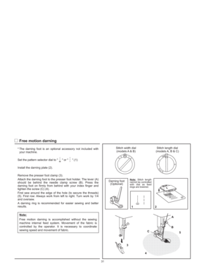 Page 34* The darning foot is an optional accessory not included with
your machine.
Set the pattern selector dial to   or  .(1)
Remove the presser foot clamp (3).
Attach the darning foot to the presser foot holder. The lever (A)
should be behind the needle clamp screw (B). Press the
darning foot on firmly from behind with your index finger and
tighten the screw (C) (4).
First sew around the edge of the hole (to secure the threads)
(5). First row: Always work from left to right. Turn work by 1/4
and oversew.
A...