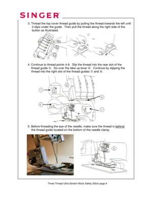 Page 106 
 
Three-Thread Ultra-Stretch Mock Safety Stitch page 9
 
 
  
  3. Thread the top cover thread guide by pulling the thread towards the left until 
       it slips under the guide.  Then pull the thread along the right side of the  
       button as illustrated.  
 
 
 
 
 
 
 
 
 
  4. Continue to thread points 4-8.  Slip the thread into the rear slot of the  
      thread guide g.  Go over the take up lever h.  Continue by slipping the  
               thread into the right slot of the thread guides i...