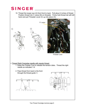 Page 39 
 
Two-Thread Overedge (narrow) page 8
 
 
 10. Thread the looper eye (A) from front to back.  Pull about 4 inches of thread. 
                 Position thread into V cutout (B) on threader.  Firmly hold thread tail with left   
                 hand and pull Threader Lever (C) up into place (D).  
 
 
 
 
 
 
 
 
 
 
 
 
 
 
 
 
 
 
 
 
 
 
 
 
