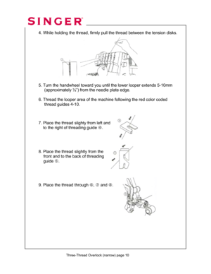 Page 57 
   
  
 4. While holding the thread, firmly pull the thread between the tension disks. 
 
 
  
 
 
 
 
 
 
  
  5. Turn the handwheel toward you until the lower looper extends 5-10mm  
       (approximately ½”) from the needle plate edge.   
 
  6. Thread the looper area of the machine following the red color coded  
       thread guides 4-10. 
 
 
 
 7. Place the thread slighty from left and  
      to the right of threading guide f. 
 
 
 
 
  8. Place the thread slightly from the...