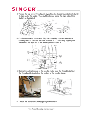 Page 114 
 Two-Thread Overedge (narrow) page 9
 
 
  
  3. Thread the top cover thread guide by  pulling the thread towards the left until 
       it slips under the guide.  Then pu ll the thread along the right side of the  
       button as illustrated.  
 
 
 
 
 
 
 
 
 
  4. Continue to thread point s 4-8.  Slip the thread into the rear slot of the  
      thread guide  g.  Go over the take up lever  h.  Continue by slipping the  
               thread into the right  slot of the thread guides i and  j....