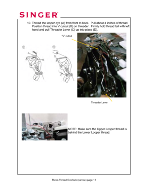 Page 132 
   
 Three-Thread Overlock (narrow) page 11  
 10. Thread the looper eye (A)  from front to back.  Pull about 4 inches of thread. 
                 Position thread into V cutout (B) on thr eader.  Firmly hold thread tail with left   
                  hand and pull Threader Lever (C) up into place (D).  
 
 
 
 
 
 
 
 
 
 
 
 
 
 
 
 
 
 
 
 
  
 
     
 
 
 
 
 
  NOTE: Make sure the Upper Looper thread is 
behind the Lower Looper thread. 
Threader Lever 
“V” cutout   