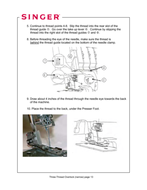 Page 134 
  
  5. Continue to thread point s 4-8.  Slip the thread into the rear slot of the  
      thread guide  g.  Go over the take up lever  h.  Continue by slipping the  
               thread into the right  slot of the thread guides i and  j.  
 
  8. Before threading the eye of the  needle, make sure the thread is   
               behind
 the thread guide located on t he bottom of the needle clamp. 
 
 
 
 
 
 
 
 
 
 
 
  
 
  
 
  
  9. Draw about 4 inches of the thr ead through the needle eye...