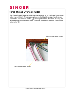 Page 136 
Three-Thread Overlock (wide) 
 
     
 
 
 
 
 
 
 
 
 
 
 
 
 
 
 
 
      
 
 
 
 
 
 
 
 
 
 
             
 
 
 
The Three-Thread Overedge (wide) has the same set up as the Three-Thread Over-
edge (narrow) Stitch.  The only exceptions are the Right
 Overedge Needle is now 
unthreaded and removed and the Left
 Overedge Needle is threaded.  By using the 
left needle the stitch becomes wider.  The ot her exception is the Auto Tension Dial 
is turned to “B”.  
Three-Thread Overlock (wide) page 1...