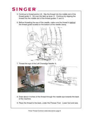 Page 148 
 Three-Thread Overlock (wide-decorative) page 8 
 
   
  
 
  5. Continue to thread point s 4-8.  Slip the thread into the middle slot of the  
      thread guide  g.  Go over the take up lever  h.  Continue by slipping the  
               thread into the middle  slot of the thread guides i and  j.  
 
  6. Before threading the eye of the needl e, make sure the thread is behind
   
               the thread guide located on the  bottom of the needle clamp. 
 
 
 
 
 
 
 
 
 
 
 
 
 
    
 
 
 
 
  7....