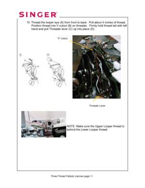Page 161 
   
   
 Three-Thread Flatlock (narrow) page 11  
 10. Thread the looper eye (A)  from front to back.  Pull about 4 inches of thread. 
                 Position thread into V cutout (B) on thr eader.  Firmly hold thread tail with left   
                  hand and pull Threader lever (C) up into place (D).  
 
 
 
 
 
   
 
 
 
 
 
 
 
 
 
 
 
 
 
  
 
     
 
 
 
 
 
 
NOTE: Make sure the Upper Looper thread is 
behind the Lower Looper thread. 
Threader Lever 
“V” cutout   