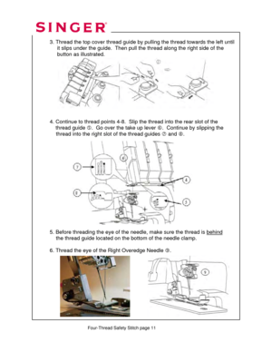 Page 211 
   
   Four-Thread Safety Stitch page 11  
 
  
  3. Thread the top cover thread guide by 
pulling the thread towards the left until 
       it slips under the guide.  Then pu ll the thread along the right side of the  
       button as illustrated.  
 
 
 
 
 
 
 
 
 
 
  4. Continue to thread point s 4-8.  Slip the thread into the rear slot of the  
      thread guide  g.  Go over the take up lever  h.  Continue by slipping the  
               thread into the right  slot of the thread guides i and...