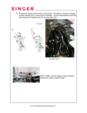 Page 225 
   
   
 Five-Thread Safety Stitch Wide page 10  
 10. Thread the looper eye (A)  from front to back.  Pull about 4 inches of thread. 
                 Position thread into V cutout (B) on thr eader.  Firmly hold thread tail with left   
                  hand and pull Threader lever (C) up into place (D).  
 
 
 
 
   
 
 
 
 
 
 
 
 
 
 
 
 
 
 
  
 
     
 
 
 
 
 
 
NOTE: Make sure the Upper Looper thread is 
behind the Lower Looper thread. 
Threader Lever 
“V” cutout   