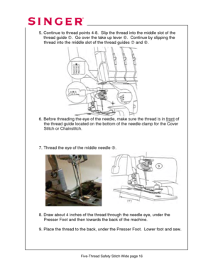 Page 231 
   
  
  5. Continue to thread points 4-8.  Slip the thread into the middle slot of the  
      thread guide  g.  Go over the take up lever  h.  Continue by slipping the  
               thread into the middle  slot of the thread guides i and  j.  
 
 
  
 
 
 
 
 
 
 
 
 
 
 
 
  6. Before threading the eye of the needle,  make sure the thread is in front
 of  
               the thread guide located on the bottom  of the needle clamp for the Cover  
                Stitch or Chainstitch. 
 
 
 
  7....